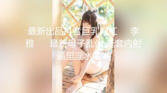 最新出品抖音巨乳网红❤️李雅❤️ 最新母子乱伦 无套内射逼里淫水四溢