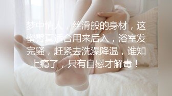 梦中情人，丝滑般的身材，这蜜臀真适合用来后入，浴室发完骚，赶紧去洗澡降温，谁知上瘾了，只有自慰才解毒！