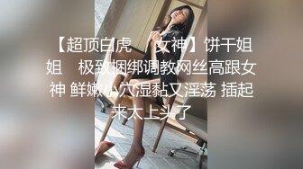 【超顶白虎❤️女神】饼干姐姐✨ 极致捆绑调教网丝高跟女神 鲜嫩小穴湿黏又淫荡 插起来太上头了