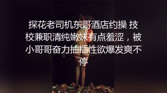 探花老司机东哥酒店约操 技校兼职清纯嫩妹有点羞涩，被小哥哥奋力抽插性欲爆发爽不停