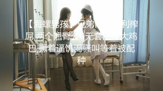 【海螺男孩】兄弟同逼其利榨屌,两个翘臀公0无套压榨大鸡巴,撅着逼饥渴骚叫等着被配种