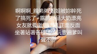 啊啊啊_親弟弟 姐姐被妳幹死了搞死了+露臉極品大奶漂亮女友就要徹底使用 正面反面坐著站著各種體位玩壹遍爹叫聲不停