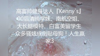 高富帅健身达人『Kenny`s』00后清纯学妹、南航空姐、大长腿模特、白富美留学生 众多骚婊成倒贴母狗！人生赢家3