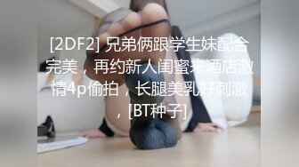 [2DF2] 兄弟俩跟学生妹配合完美，再约新人闺蜜来酒店激情4p偷拍，长腿美乳好刺激，[BT种子]