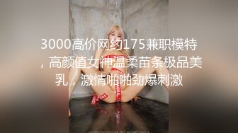 3000高价网约175兼职模特，高颜值女神温柔苗条极品美乳，激情啪啪劲爆刺激