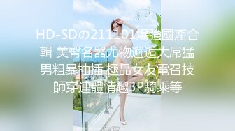 HD-SDの211101爆強國產合輯 美臀名器尤物邂逅大屌猛男粗暴抽插 極品女友電召技師穿連體情趣3P騎乘等