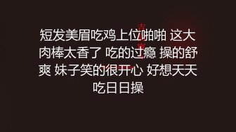 短发美眉吃鸡上位啪啪 这大肉棒太香了 吃的过瘾 操的舒爽 妹子笑的很开心 好想天天吃日日操