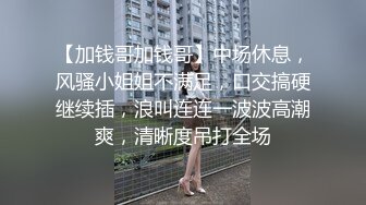 【加钱哥加钱哥】中场休息，风骚小姐姐不满足，口交搞硬继续插，浪叫连连一波波高潮爽，清晰度吊打全场