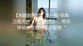 【AI换脸视频】李一桐 经典三级大片《一路向西》，带你体验失传的”莞式服务“