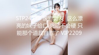 STP24138 废物男友  这么漂亮的妹子给口 死活不会硬 只能那个道具自慰了 VIP2209