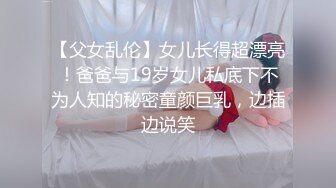 【父女乱伦】女儿长得超漂亮！爸爸与19岁女儿私底下不为人知的秘密童颜巨乳，边插边说笑