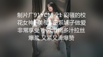 制片厂91YCM-21 闷骚的校花女神▌美樱▌日系妹子做爱非常享受 小穴滑嫩多汁拉丝爆浆 又紧又滑爆赞