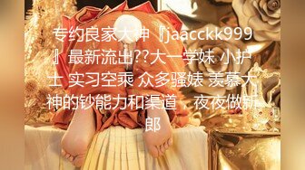 专约良家大神『jaacckk999』最新流出??大一学妹 小护士 实习空乘 众多骚婊 羡慕大神的钞能力和渠道，夜夜做新郎