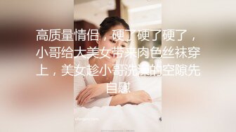 高质量情侣，硬了硬了硬了，小哥给大美女带来肉色丝袜穿上，美女趁小哥洗澡的空隙先自慰