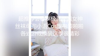  超推荐会尊享极品御姐女神丝袜母狗小语Cos旗袍装啪啪 各式游戏换装这季很精彩