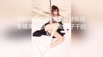 5000元约36F魔鬼身材极品车模美女 肤白貌美,奶子干的乱晃