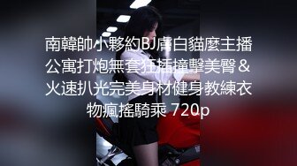 南韓帥小夥約BJ膚白貓麼主播公寓打炮無套狂插撞擊美臀＆火速扒光完美身材健身教練衣物瘋搖騎乘 720p