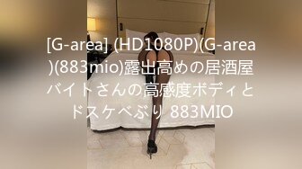 [G-area] (HD1080P)(G-area)(883mio)露出高めの居酒屋バイトさんの高感度ボディとドスケベぶり 883MIO