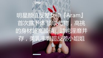 明星颜值反差女神『Aram』首次露下体 顶级尤物，高挑的身材超高颜值，清纯淫靡并存，美乳丰臀超反差小姐姐