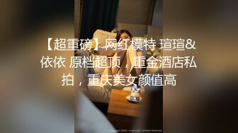 【超重磅】网红模特 瑄瑄&依依 原档超顶，重金酒店私拍，重庆美女颜值高