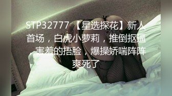 STP32777 【星选探花】新人首场，白虎小萝莉，推倒抠逼，害羞的捂脸，爆操娇喘阵阵爽死了