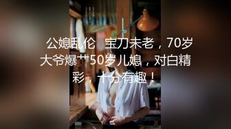 ✨公媳乱伦✨宝刀未老，70岁大爷爆艹50岁儿媳，对白精彩，十分有趣！