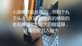 小黑鸭开盲盒寻欢，开到个丸子头小少妇，口活真的棒吸的老哥爽叫，抬起大白腿猛操，扶着屁股后入撞击