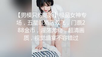 【男模只约姑娘】极品女神专场，五星级酒店双飞，门票288金币，淫荡尤物，超清画质，视觉盛宴不容错过