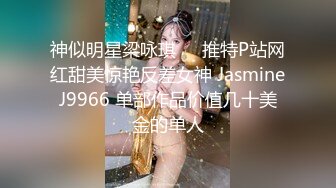 神似明星梁咏琪☀️推特P站网红甜美惊艳反差女神 JasmineJ9966 单部作品价值几十美金的单人