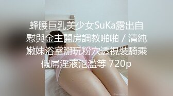 蜂腰巨乳美少女SuKa露出自慰與金主開房調教啪啪／清純嫩妹浴室掰玩粉穴透視裝騎乘假屌淫液氾濫等 720p