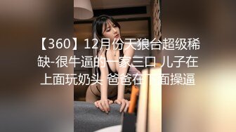 【360】12月份天狼台超级稀缺-很牛逼的一家三口 儿子在上面玩奶头 爸爸在下面操逼