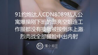 91约炮达人CDN8089私人公寓爆操刚下班的漂亮空姐连工作服都没有换就被按倒床上激烈肉战全部露脸中出内射