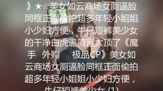 ★☆《魔手☛外购☀️极品CP》★☆美女如云商场女厕逼脸同框正面偸拍超多年轻小姐姐小少妇方便，牛仔短裤美少女的干净白虎逼简直太顶了《魔手☛外购☀️极品CP》美女如云商场女厕逼脸同框正面偸拍超多年轻小姐姐小少妇方便，牛仔短裤美少女 (1)