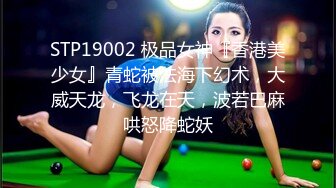 STP19002 极品女神『香港美少女』青蛇被法海下幻术，大威天龙，飞龙在天，波若巴麻哄怒降蛇妖