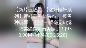 【新片速遞】  【迷奸睡奸系列】迷奸美熟女后妈❤️被各种玩弄❤️狂艹一顿毫无知觉，肥美逼逼简直爽翻了！[950.90M/MP4/00:16:28]