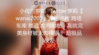 ✿小母狗萝莉✿Twitter萝莉〖wanw2002〗露出调教 商场 车库 楼道 吃鸡啪啪，高挑完美身材被大肉棒狠干 超极品反差