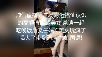 帅气直播男广场附近搭讪认识的高颜值性感美女,邀请一起吃晚饭后又去唱K,美女玩疯了喝大了带到酒店啪啪.国语!