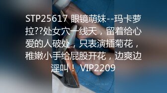 STP25617 眼镜萌妹--玛卡萝拉??处女穴一线天，留着给心爱的人破处，只表演插菊花，稚嫩小手给屁股开花，边爽边淫叫！ VIP2209