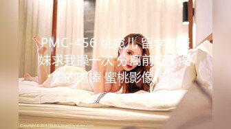 PMC-456 姚宛儿 留学前表妹求我操一次 分离前吃了渴望的肉棒 蜜桃影像传媒