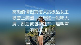 高颜值情侣宾馆大战极品女主被套上狗圈，如母狗一般吃大屌，然后被各种狂艹，淫叫声响彻房间！