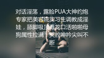 对话淫荡，露脸PUA大神约炮专家把美容院实习生调教成淫娃，舔脚吸顶毒龙口活啪啪母狗属性拉满，哭腔呻吟尖叫不断