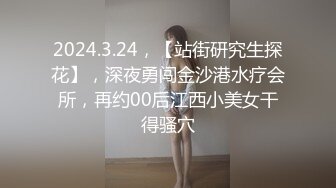 2024.3.24，【站街研究生探花】，深夜勇闯金沙港水疗会所，再约00后江西小美女干得骚穴