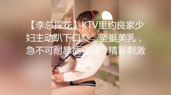 【李总探花】KTV里约良家少妇主动趴下口交，坚挺美乳，急不可耐暴插骚逼，精彩刺激必看