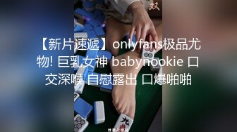 【新片速遞】onlyfans极品尤物! 巨乳女神 babynookie 口交深喉 自慰露出 口爆啪啪