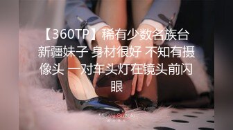 【360TP】稀有少数名族台 新疆妹子 身材很好 不知有摄像头 一对车头灯在镜头前闪眼