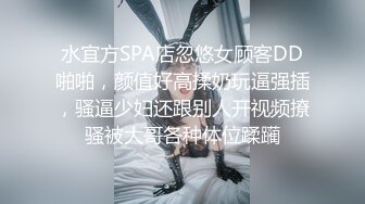 水宜方SPA店忽悠女顾客DD啪啪，颜值好高揉奶玩逼强插，骚逼少妇还跟别人开视频撩骚被大哥各种体位蹂躏