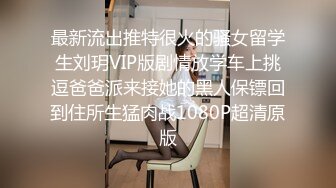 最新流出推特很火的骚女留学生刘玥VIP版剧情放学车上挑逗爸爸派来接她的黑人保镖回到住所生猛肉战1080P超清原版