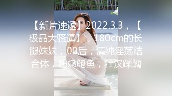 【新片速遞】2022.3.3，【极品大骚逼】，180cm的长腿妹妹，00后，清纯淫荡结合体，粉嫩鲍鱼，壮汉蹂躏