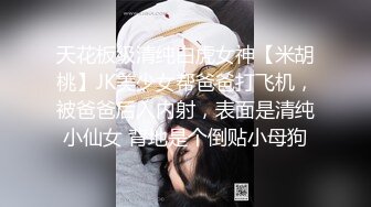 天花板级清纯白虎女神【米胡桃】JK美少女帮爸爸打飞机，被爸爸后入内射，表面是清纯小仙女 背地是个倒贴小母狗