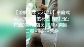 【破解摄像头2021】家庭式私人按摩店的秘密 身材凹凸有致的美女店员 按摩+胸推+口爆+啪啪+舌吻